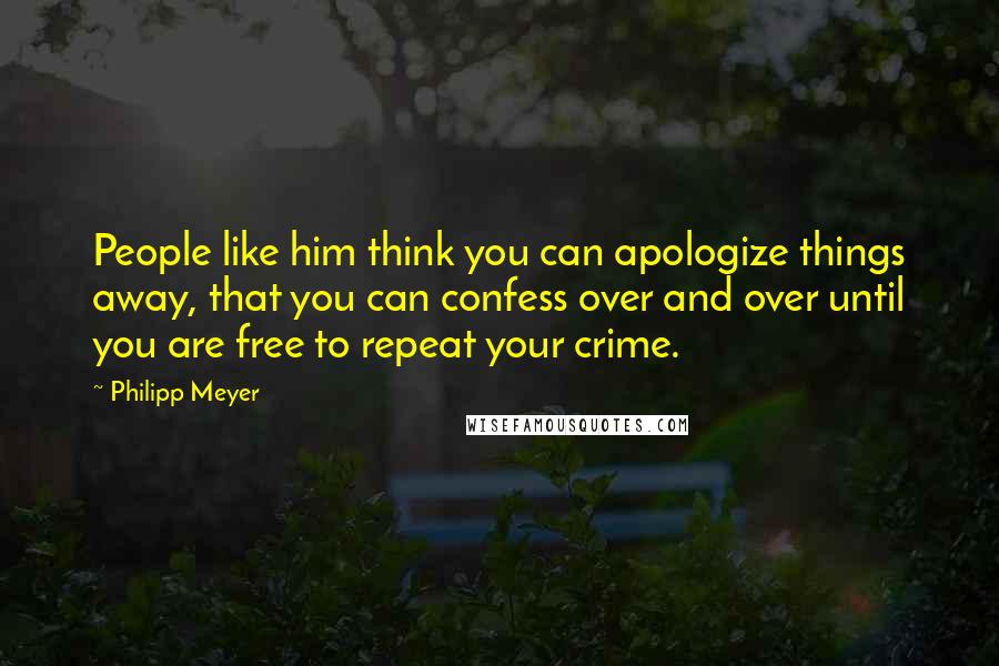 Philipp Meyer Quotes: People like him think you can apologize things away, that you can confess over and over until you are free to repeat your crime.