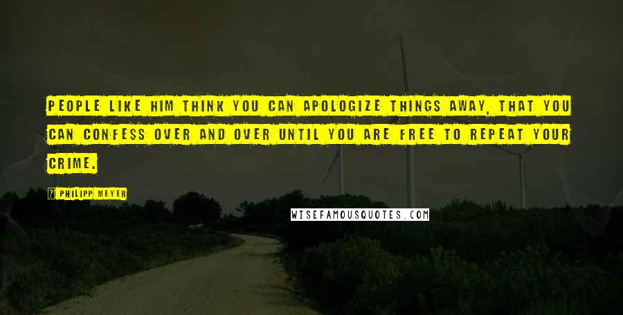 Philipp Meyer Quotes: People like him think you can apologize things away, that you can confess over and over until you are free to repeat your crime.