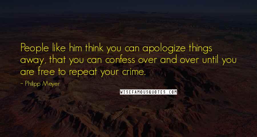 Philipp Meyer Quotes: People like him think you can apologize things away, that you can confess over and over until you are free to repeat your crime.