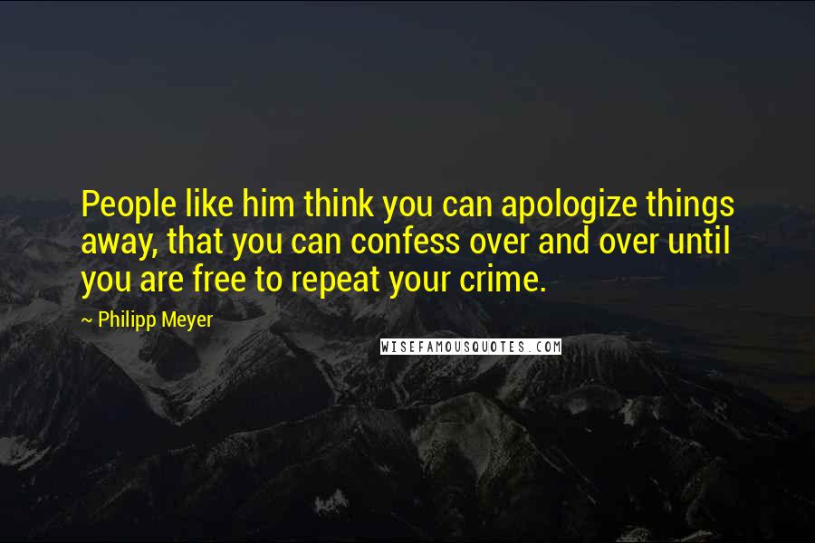 Philipp Meyer Quotes: People like him think you can apologize things away, that you can confess over and over until you are free to repeat your crime.