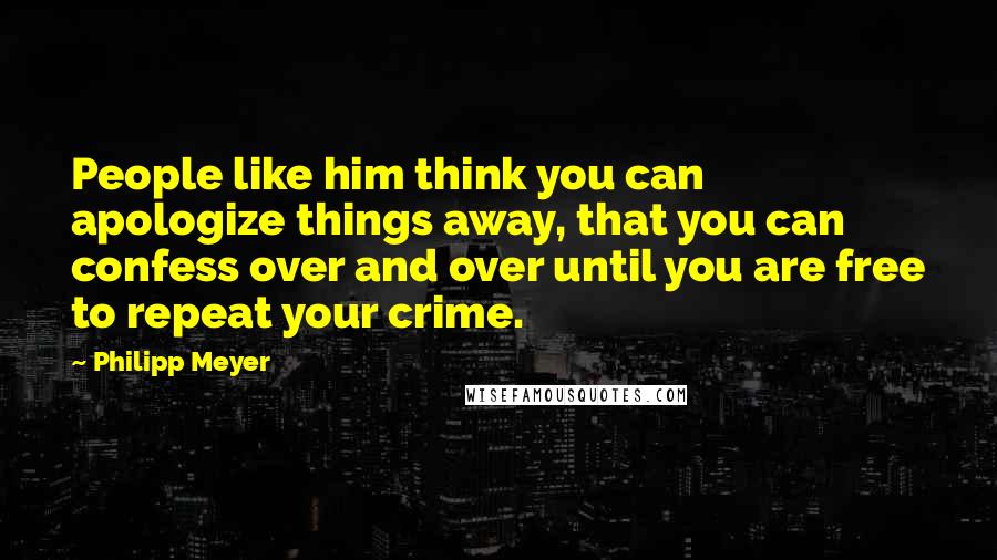 Philipp Meyer Quotes: People like him think you can apologize things away, that you can confess over and over until you are free to repeat your crime.