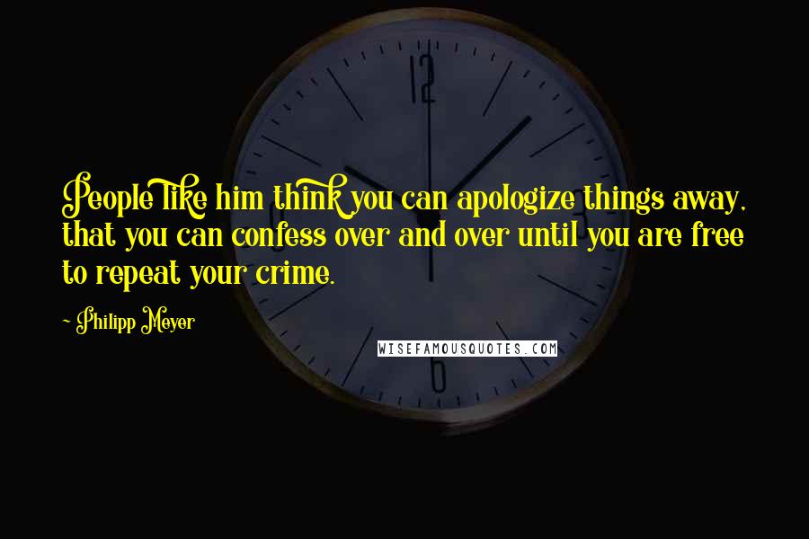 Philipp Meyer Quotes: People like him think you can apologize things away, that you can confess over and over until you are free to repeat your crime.