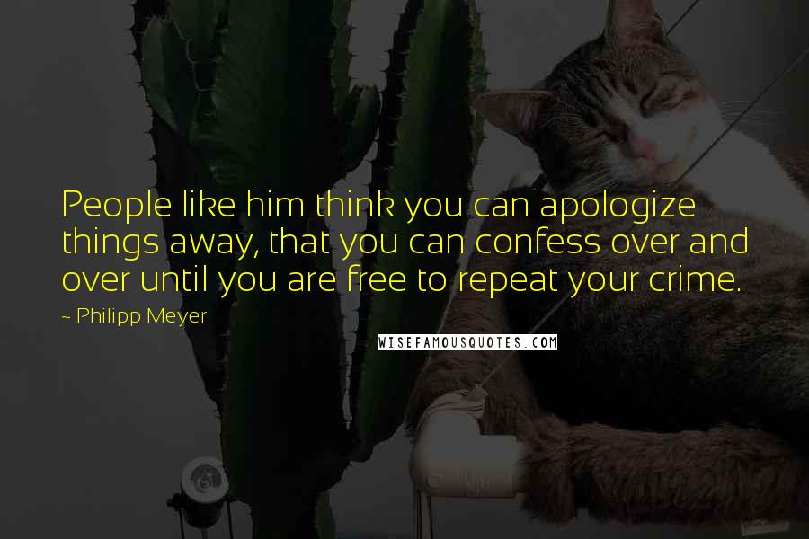 Philipp Meyer Quotes: People like him think you can apologize things away, that you can confess over and over until you are free to repeat your crime.