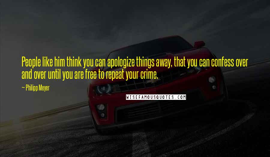 Philipp Meyer Quotes: People like him think you can apologize things away, that you can confess over and over until you are free to repeat your crime.
