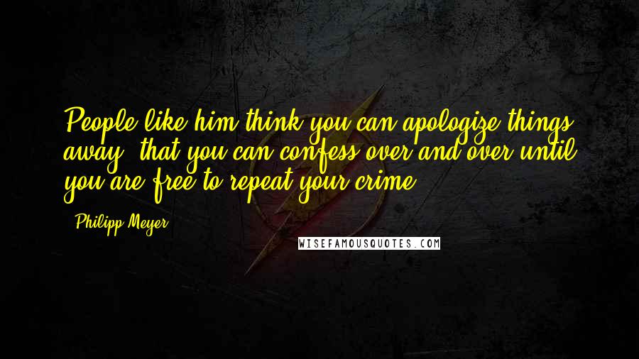 Philipp Meyer Quotes: People like him think you can apologize things away, that you can confess over and over until you are free to repeat your crime.