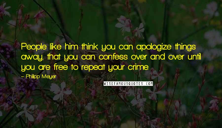 Philipp Meyer Quotes: People like him think you can apologize things away, that you can confess over and over until you are free to repeat your crime.
