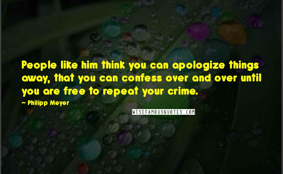 Philipp Meyer Quotes: People like him think you can apologize things away, that you can confess over and over until you are free to repeat your crime.
