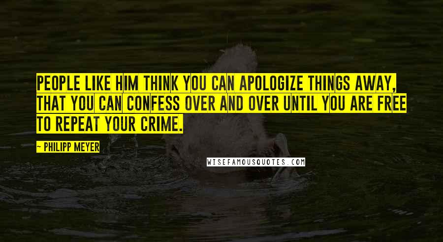 Philipp Meyer Quotes: People like him think you can apologize things away, that you can confess over and over until you are free to repeat your crime.