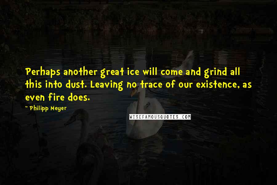 Philipp Meyer Quotes: Perhaps another great ice will come and grind all this into dust. Leaving no trace of our existence, as even fire does.