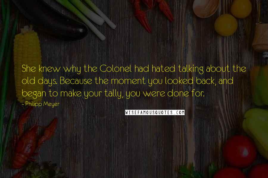 Philipp Meyer Quotes: She knew why the Colonel had hated talking about the old days. Because the moment you looked back, and began to make your tally, you were done for.