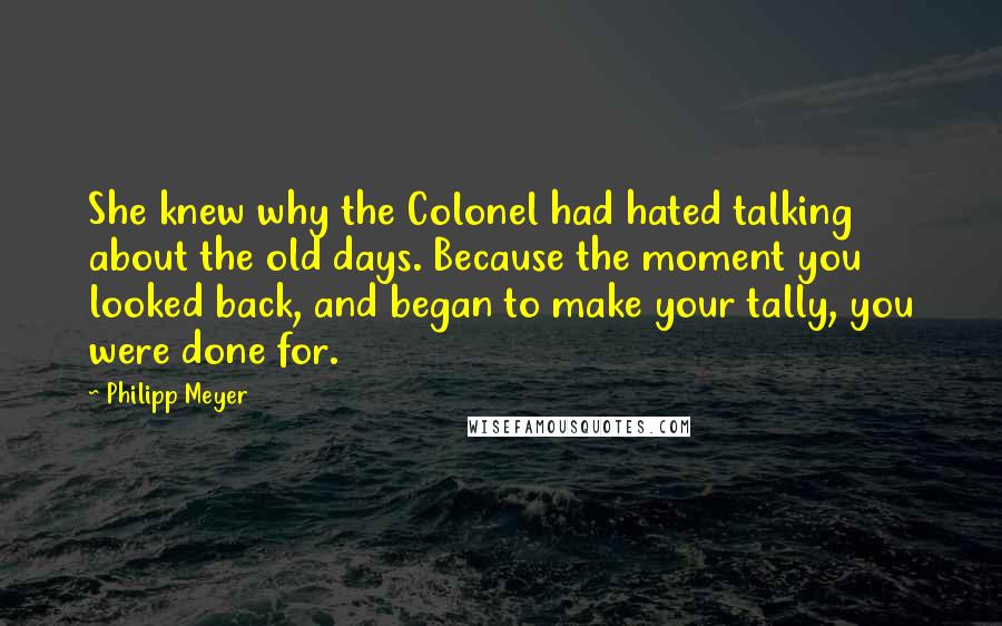 Philipp Meyer Quotes: She knew why the Colonel had hated talking about the old days. Because the moment you looked back, and began to make your tally, you were done for.