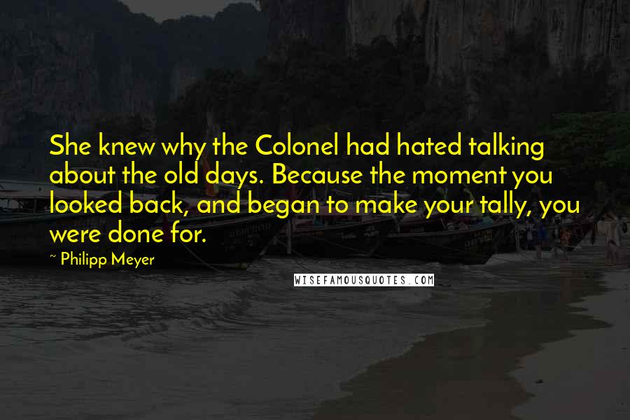 Philipp Meyer Quotes: She knew why the Colonel had hated talking about the old days. Because the moment you looked back, and began to make your tally, you were done for.