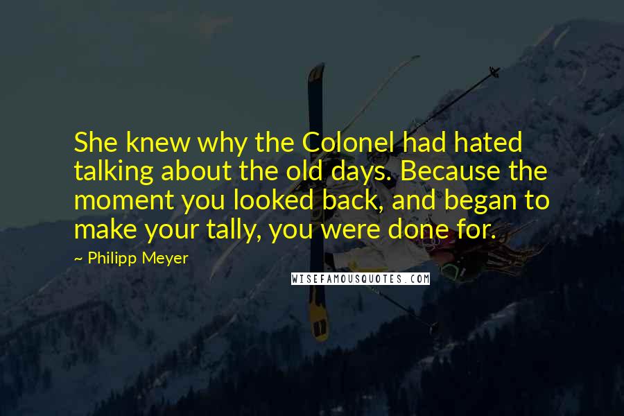 Philipp Meyer Quotes: She knew why the Colonel had hated talking about the old days. Because the moment you looked back, and began to make your tally, you were done for.