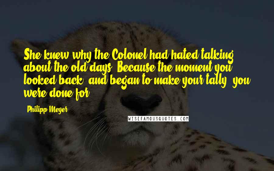 Philipp Meyer Quotes: She knew why the Colonel had hated talking about the old days. Because the moment you looked back, and began to make your tally, you were done for.