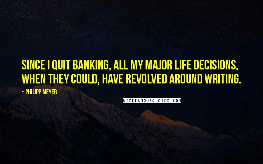 Philipp Meyer Quotes: Since I quit banking, all my major life decisions, when they could, have revolved around writing.