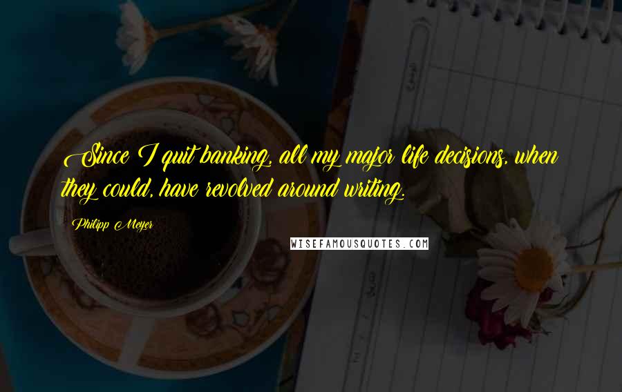 Philipp Meyer Quotes: Since I quit banking, all my major life decisions, when they could, have revolved around writing.