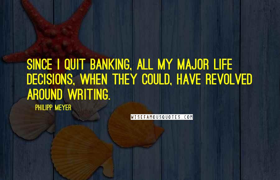 Philipp Meyer Quotes: Since I quit banking, all my major life decisions, when they could, have revolved around writing.