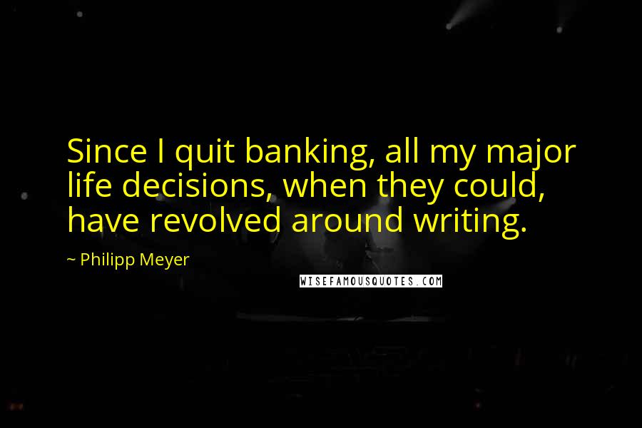Philipp Meyer Quotes: Since I quit banking, all my major life decisions, when they could, have revolved around writing.