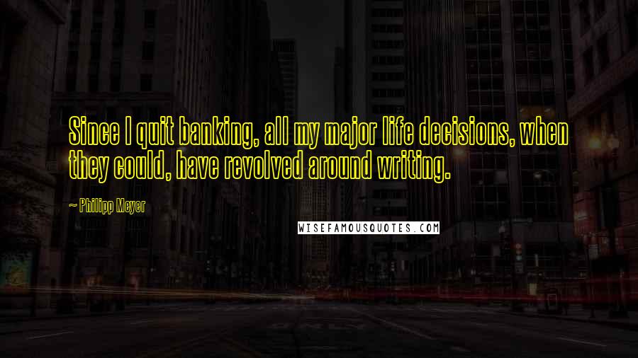 Philipp Meyer Quotes: Since I quit banking, all my major life decisions, when they could, have revolved around writing.