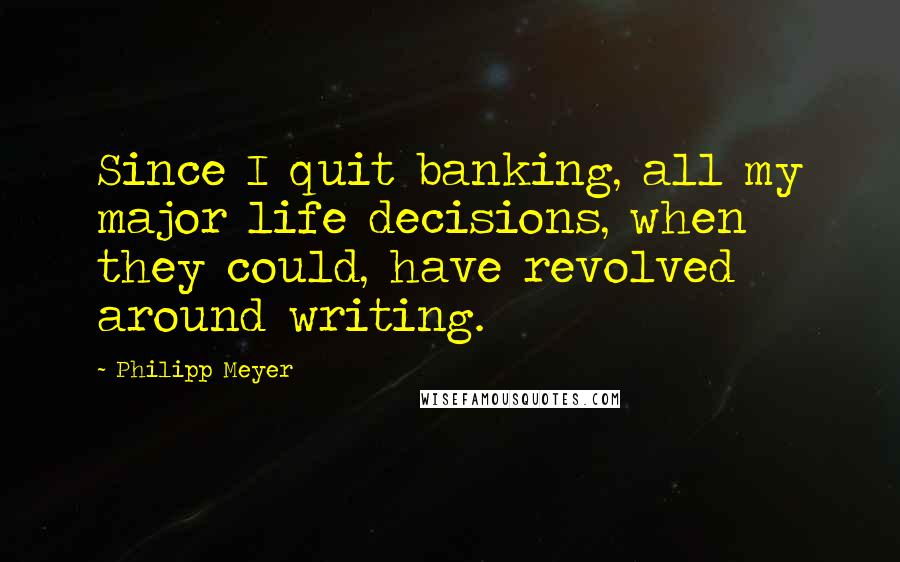 Philipp Meyer Quotes: Since I quit banking, all my major life decisions, when they could, have revolved around writing.