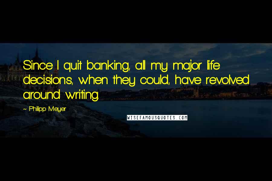 Philipp Meyer Quotes: Since I quit banking, all my major life decisions, when they could, have revolved around writing.