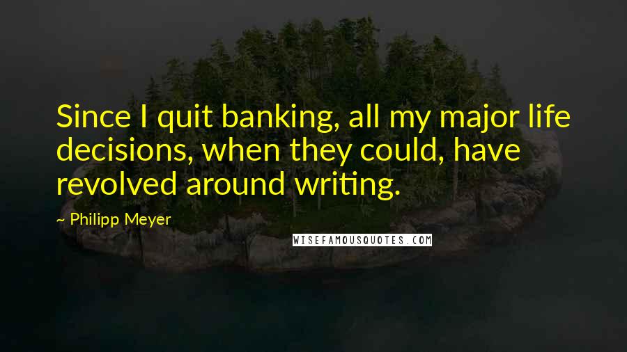 Philipp Meyer Quotes: Since I quit banking, all my major life decisions, when they could, have revolved around writing.