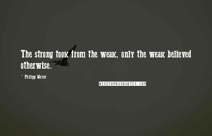 Philipp Meyer Quotes: The strong took from the weak, only the weak believed otherwise.