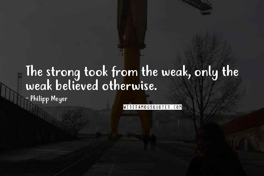 Philipp Meyer Quotes: The strong took from the weak, only the weak believed otherwise.