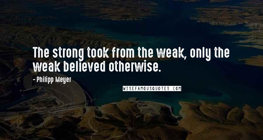 Philipp Meyer Quotes: The strong took from the weak, only the weak believed otherwise.