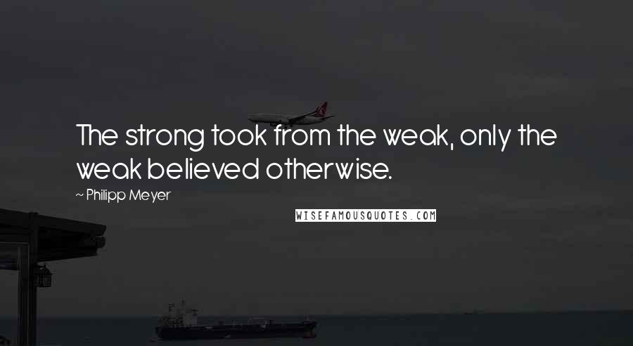 Philipp Meyer Quotes: The strong took from the weak, only the weak believed otherwise.
