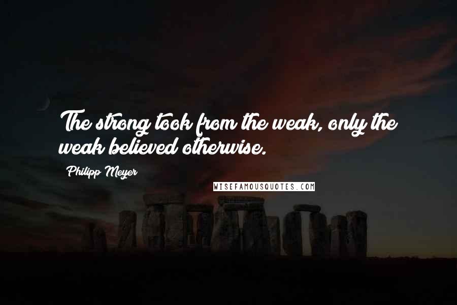 Philipp Meyer Quotes: The strong took from the weak, only the weak believed otherwise.