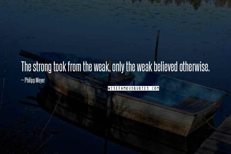 Philipp Meyer Quotes: The strong took from the weak, only the weak believed otherwise.