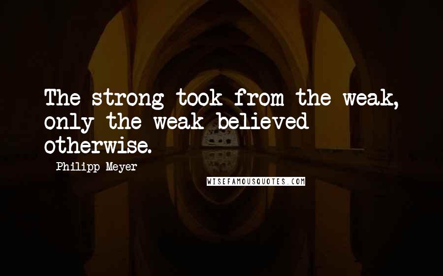 Philipp Meyer Quotes: The strong took from the weak, only the weak believed otherwise.