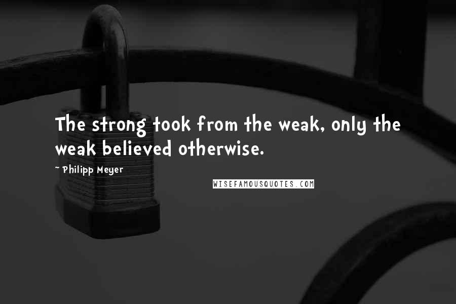 Philipp Meyer Quotes: The strong took from the weak, only the weak believed otherwise.