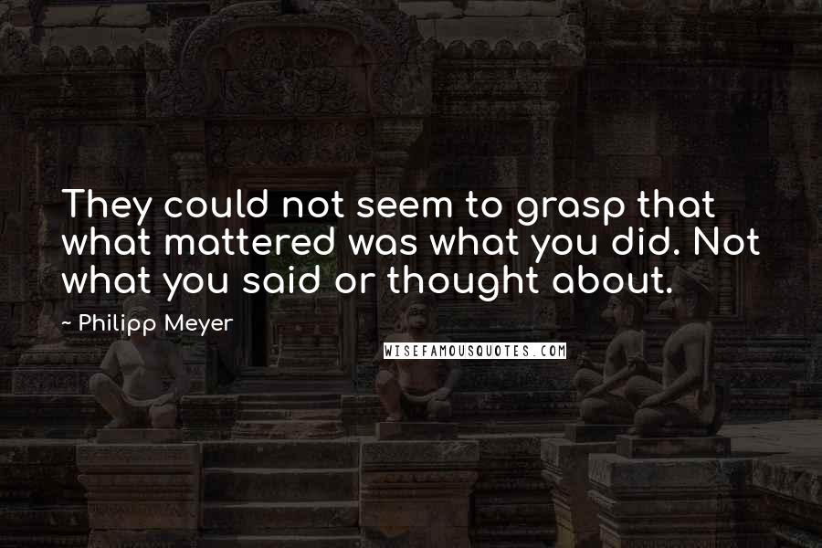 Philipp Meyer Quotes: They could not seem to grasp that what mattered was what you did. Not what you said or thought about.