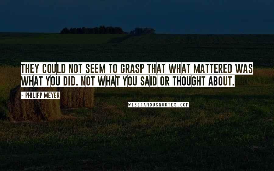 Philipp Meyer Quotes: They could not seem to grasp that what mattered was what you did. Not what you said or thought about.