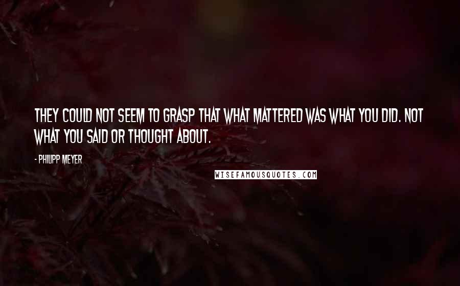 Philipp Meyer Quotes: They could not seem to grasp that what mattered was what you did. Not what you said or thought about.