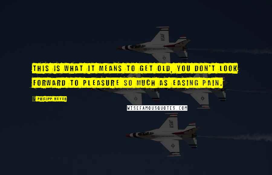 Philipp Meyer Quotes: This is what it means to get old, you don't look forward to pleasure so much as easing pain.