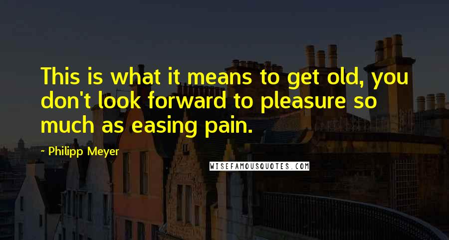 Philipp Meyer Quotes: This is what it means to get old, you don't look forward to pleasure so much as easing pain.