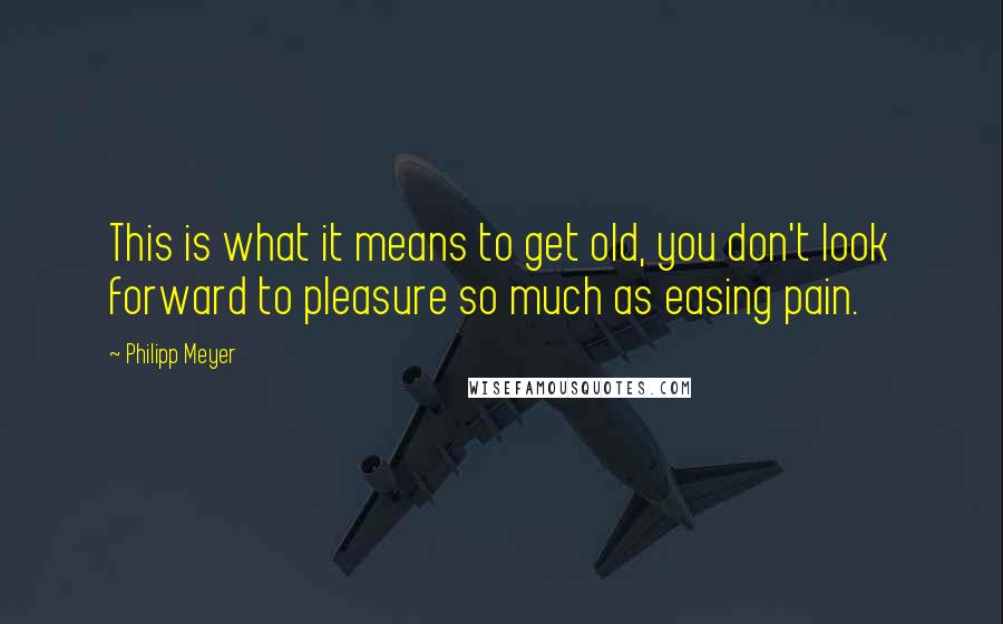 Philipp Meyer Quotes: This is what it means to get old, you don't look forward to pleasure so much as easing pain.