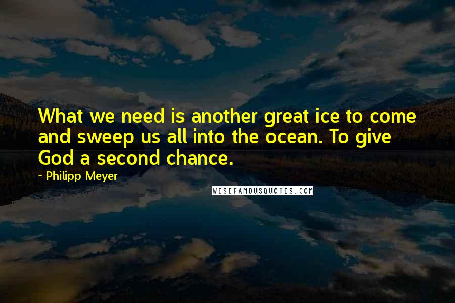 Philipp Meyer Quotes: What we need is another great ice to come and sweep us all into the ocean. To give God a second chance.