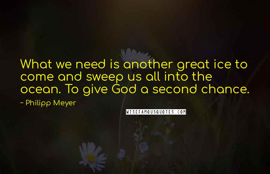 Philipp Meyer Quotes: What we need is another great ice to come and sweep us all into the ocean. To give God a second chance.