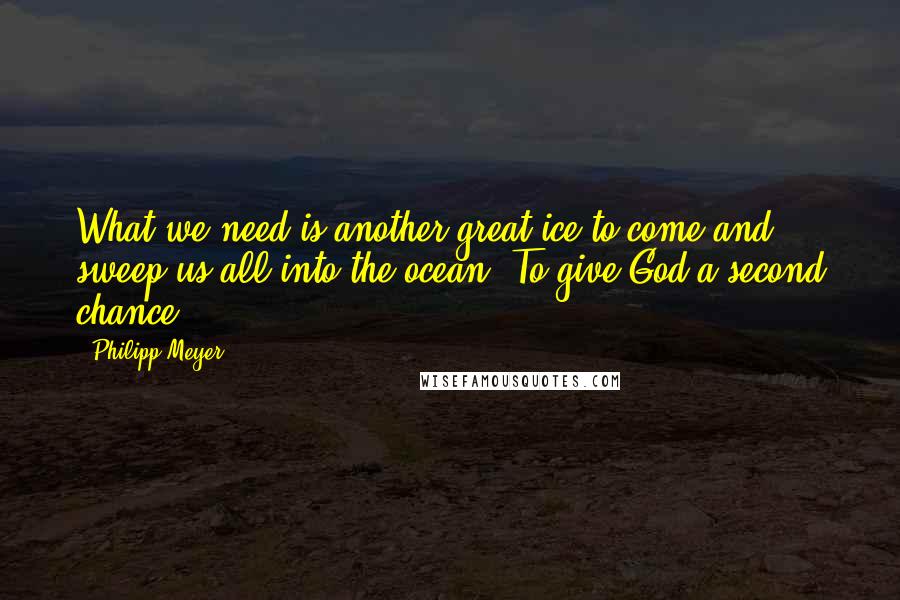 Philipp Meyer Quotes: What we need is another great ice to come and sweep us all into the ocean. To give God a second chance.