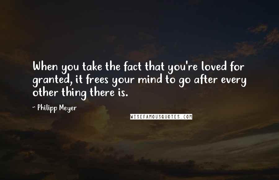 Philipp Meyer Quotes: When you take the fact that you're loved for granted, it frees your mind to go after every other thing there is.