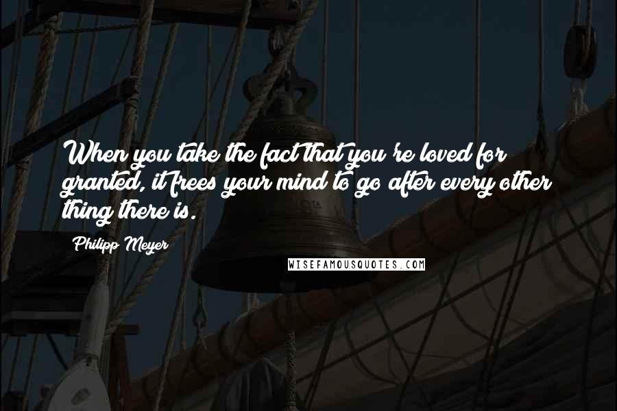 Philipp Meyer Quotes: When you take the fact that you're loved for granted, it frees your mind to go after every other thing there is.