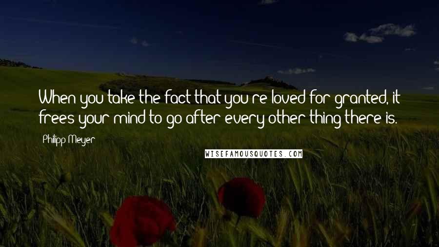 Philipp Meyer Quotes: When you take the fact that you're loved for granted, it frees your mind to go after every other thing there is.