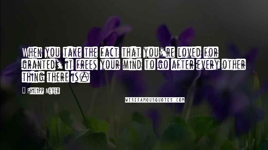 Philipp Meyer Quotes: When you take the fact that you're loved for granted, it frees your mind to go after every other thing there is.