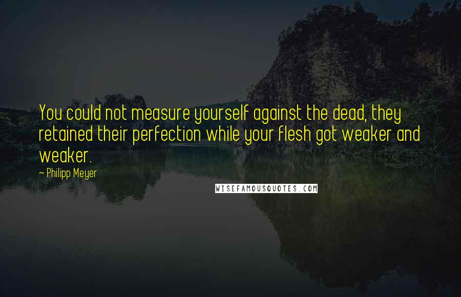 Philipp Meyer Quotes: You could not measure yourself against the dead, they retained their perfection while your flesh got weaker and weaker.