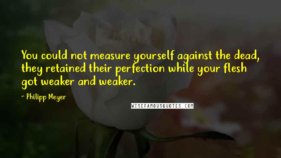 Philipp Meyer Quotes: You could not measure yourself against the dead, they retained their perfection while your flesh got weaker and weaker.