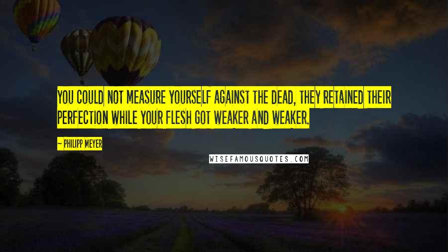 Philipp Meyer Quotes: You could not measure yourself against the dead, they retained their perfection while your flesh got weaker and weaker.